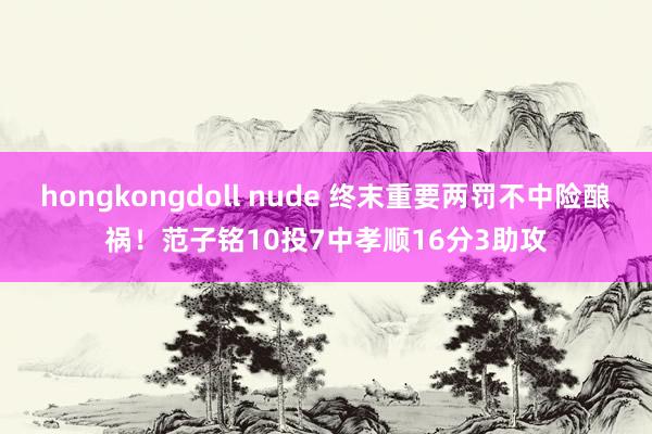 hongkongdoll nude 终末重要两罚不中险酿祸！范子铭10投7中孝顺16分3助攻