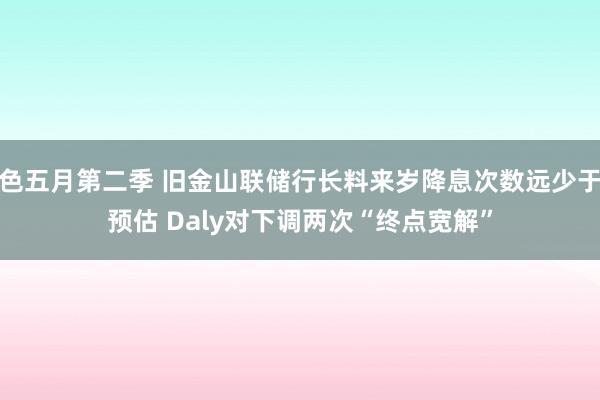 色五月第二季 旧金山联储行长料来岁降息次数远少于预估 Daly对下调两次“终点宽解”