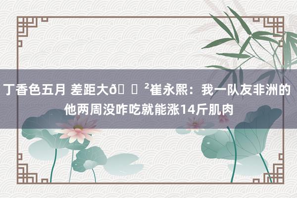 丁香色五月 差距大😲崔永熙：我一队友非洲的 他两周没咋吃就能涨14斤肌肉