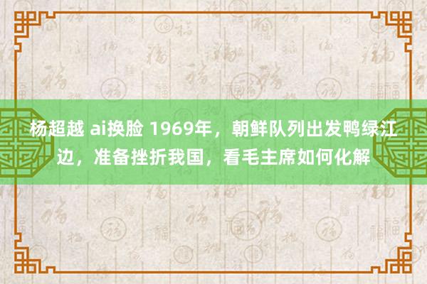 杨超越 ai换脸 1969年，朝鲜队列出发鸭绿江边，准备挫折我国，看毛主席如何化解