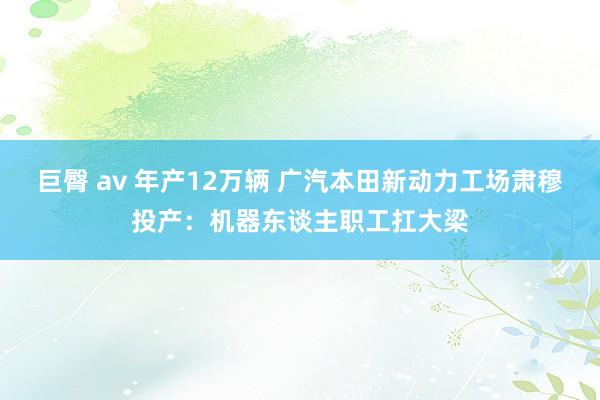 巨臀 av 年产12万辆 广汽本田新动力工场肃穆投产：机器东谈主职工扛大梁