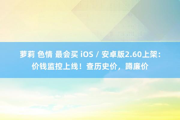 萝莉 色情 最会买 iOS / 安卓版2.60上架：价钱监控上线！查历史价，蹲廉价