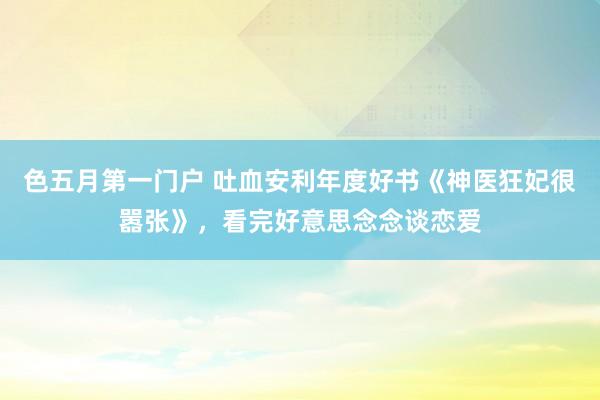 色五月第一门户 吐血安利年度好书《神医狂妃很嚣张》，看完好意思念念谈恋爱