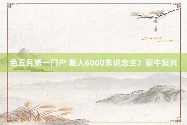 色五月第一门户 裁人6000东说念主？蒙牛复兴