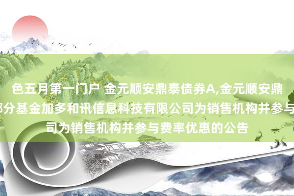 色五月第一门户 金元顺安鼎泰债券A，金元顺安鼎泰债券C: 旗下部分基金加多和讯信息科技有限公司为销售机构并参与费率优惠的公告