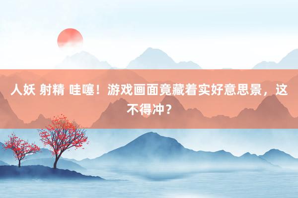 人妖 射精 哇噻！游戏画面竟藏着实好意思景，这不得冲？