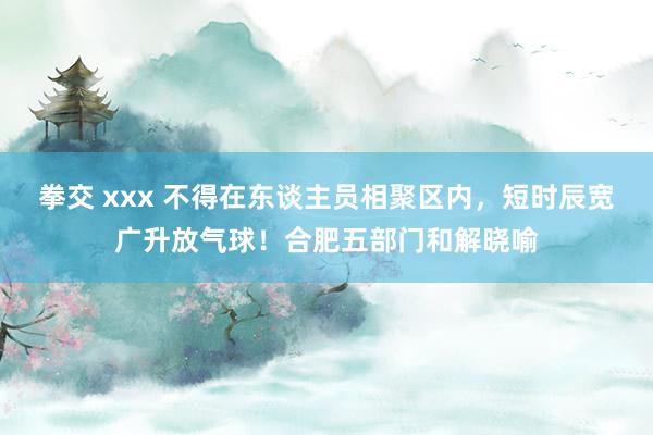 拳交 xxx 不得在东谈主员相聚区内，短时辰宽广升放气球！合肥五部门和解晓喻