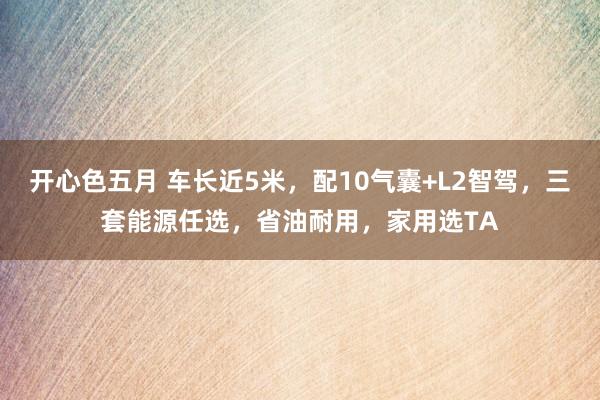 开心色五月 车长近5米，配10气囊+L2智驾，三套能源任选，省油耐用，家用选TA