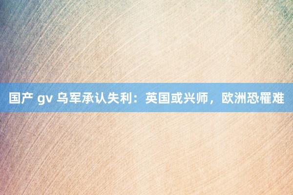 国产 gv 乌军承认失利：英国或兴师，欧洲恐罹难