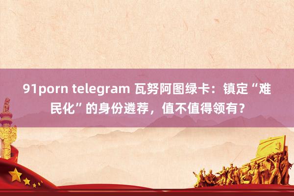 91porn telegram 瓦努阿图绿卡：镇定“难民化”的身份遴荐，值不值得领有？