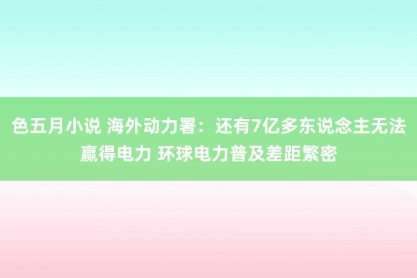 色五月小说 海外动力署：还有7亿多东说念主无法赢得电力 环球电力普及差距繁密