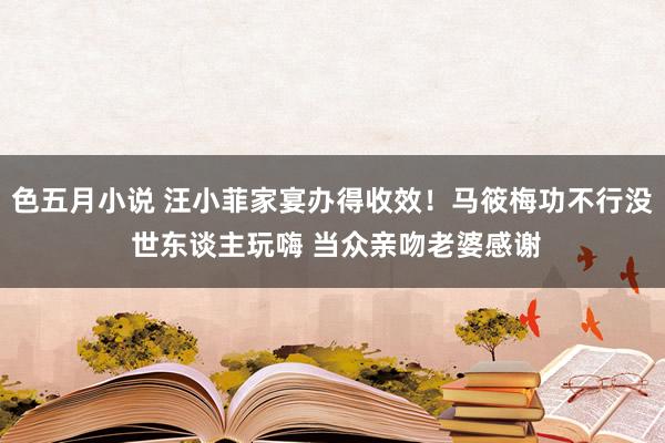 色五月小说 汪小菲家宴办得收效！马筱梅功不行没 世东谈主玩嗨 当众亲吻老婆感谢