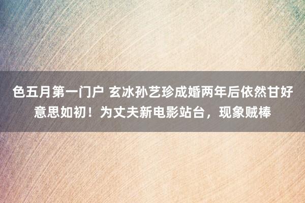 色五月第一门户 玄冰孙艺珍成婚两年后依然甘好意思如初！为丈夫新电影站台，现象贼棒