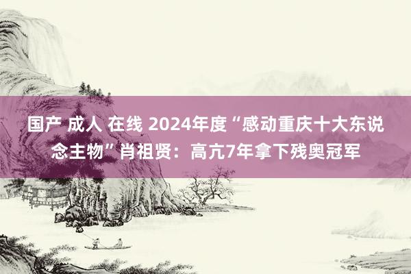 国产 成人 在线 2024年度“感动重庆十大东说念主物”肖祖贤：高亢7年拿下残奥冠军