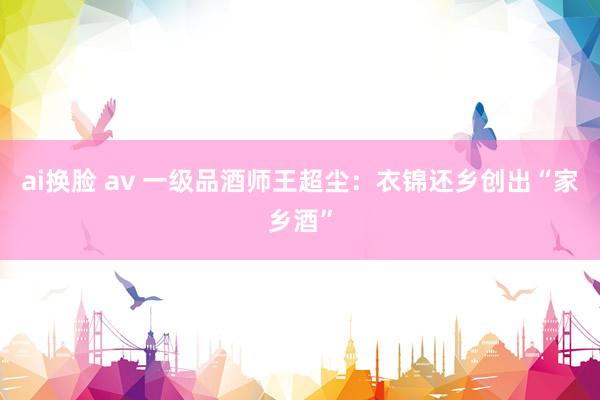 ai换脸 av 一级品酒师王超尘：衣锦还乡创出“家乡酒”