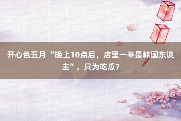 开心色五月 “晚上10点后，店里一半是韩国东谈主”，只为吃瓜？