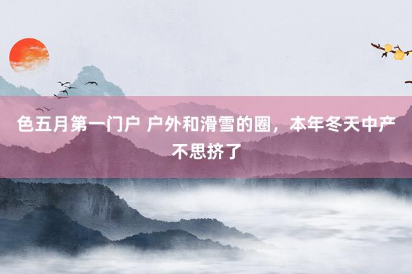 色五月第一门户 户外和滑雪的圈，本年冬天中产不思挤了