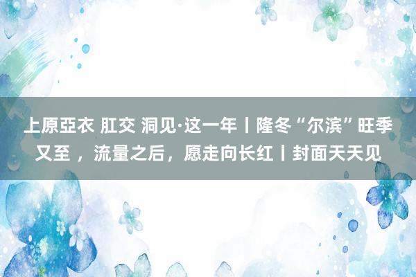 上原亞衣 肛交 洞见·这一年丨隆冬“尔滨”旺季又至 ，流量之后，愿走向长红丨封面天天见