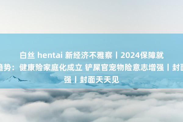 白丝 hentai 新经济不雅察丨2024保障就业年度趋势：健康险家庭化成立 铲屎官宠物险意志增强丨封面天天见