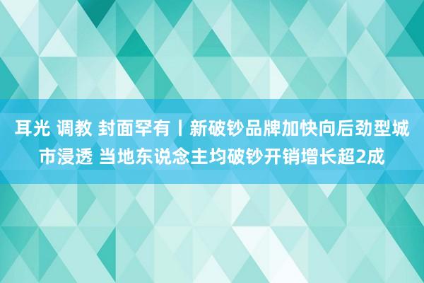 耳光 调教 封面罕有丨新破钞品牌加快向后劲型城市浸透 当地东说念主均破钞开销增长超2成