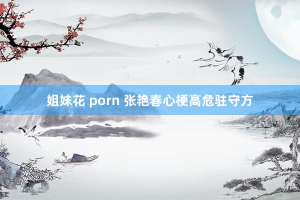 姐妹花 porn 张艳春心梗高危驻守方