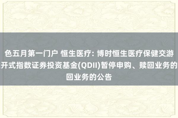 色五月第一门户 恒生医疗: 博时恒生医疗保健交游型绽开式指数证券投资基金(QDII)暂停申购、赎回业务的公告