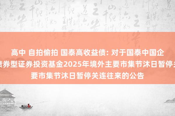 高中 自拍偷拍 国泰高收益债: 对于国泰中国企业境外高收益债券型证券投资基金2025年境外主要市集节沐日暂停关连往来的公告