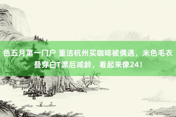 色五月第一门户 董洁杭州买咖啡被偶遇，米色毛衣叠穿白T漂后减龄，看起来像24！