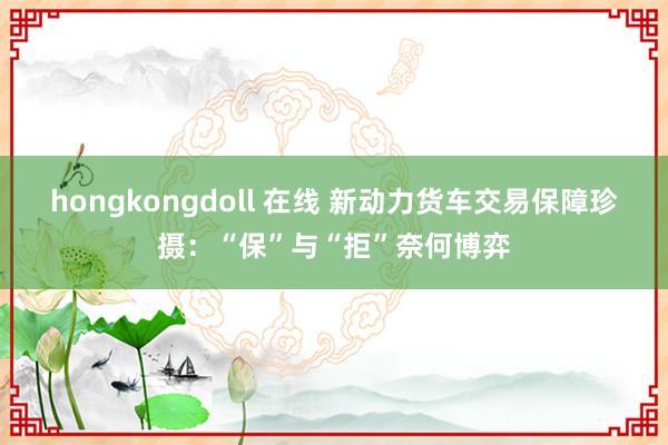 hongkongdoll 在线 新动力货车交易保障珍摄：“保”与“拒”奈何博弈