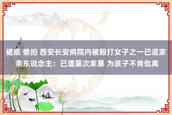 裙底 偷拍 西安长安病院内被殴打女子之一已返家 亲东说念主：已遭屡次家暴 为孩子不肯仳离