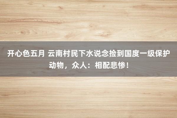 开心色五月 云南村民下水说念捡到国度一级保护动物，众人：相配悲惨！