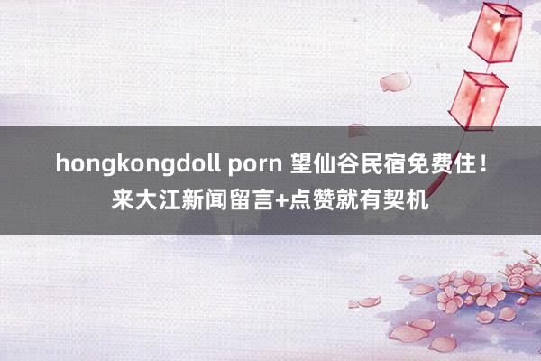 hongkongdoll porn 望仙谷民宿免费住！来大江新闻留言+点赞就有契机