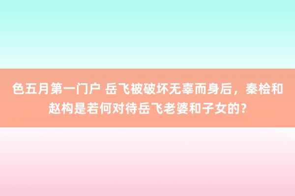 色五月第一门户 岳飞被破坏无辜而身后，秦桧和赵构是若何对待岳飞老婆和子女的？