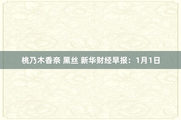 桃乃木香奈 黑丝 新华财经早报：1月1日