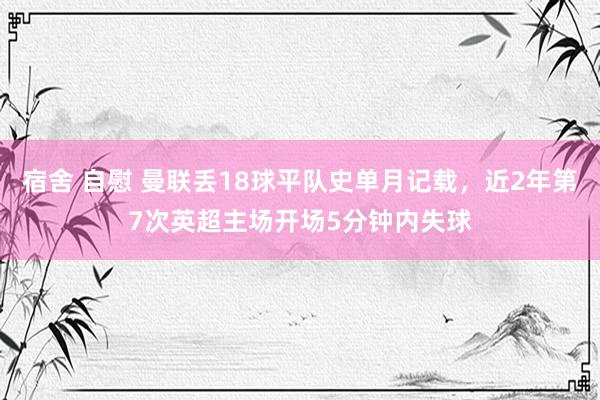 宿舍 自慰 曼联丢18球平队史单月记载，近2年第7次英超主场开场5分钟内失球