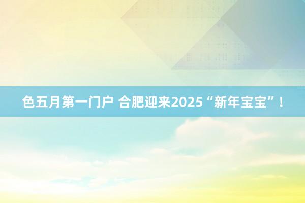 色五月第一门户 合肥迎来2025“新年宝宝”！