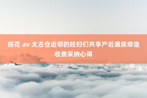 探花 av 太古仓近邻的妊妇们共享产后漏尿缔造收费采纳心得