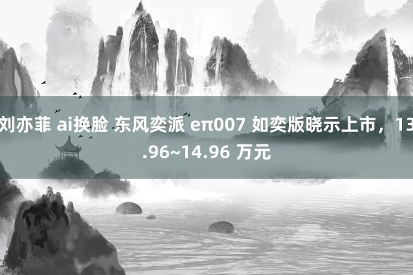 刘亦菲 ai换脸 东风奕派 eπ007 如奕版晓示上市，13.96~14.96 万元