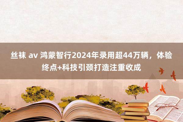 丝袜 av 鸿蒙智行2024年录用超44万辆，体验终点+科技引颈打造注重收成