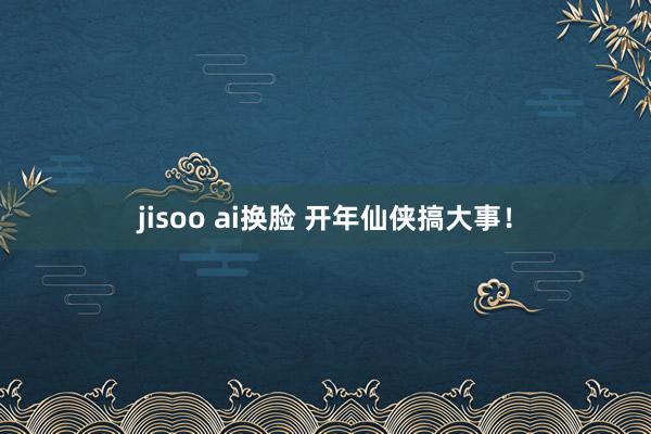 jisoo ai换脸 开年仙侠搞大事！