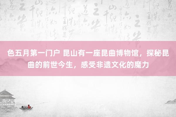 色五月第一门户 昆山有一座昆曲博物馆，探秘昆曲的前世今生，感受非遗文化的魔力