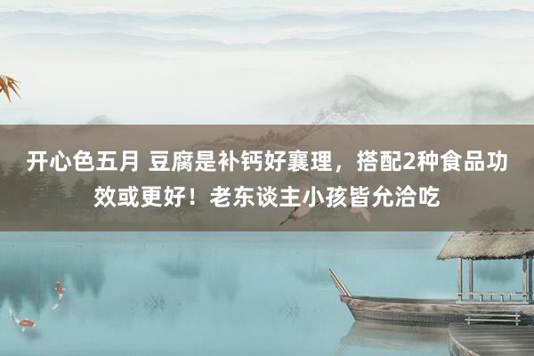 开心色五月 豆腐是补钙好襄理，搭配2种食品功效或更好！老东谈主小孩皆允洽吃