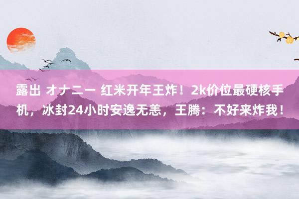 露出 オナニー 红米开年王炸！2k价位最硬核手机，冰封24小时安逸无恙，王腾：不好来炸我！