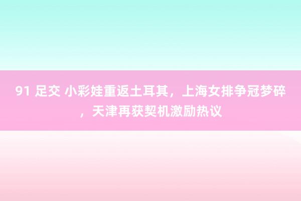 91 足交 小彩娃重返土耳其，上海女排争冠梦碎，天津再获契机激励热议