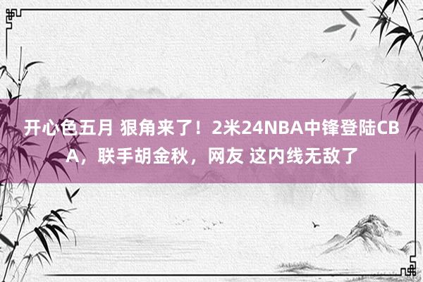 开心色五月 狠角来了！2米24NBA中锋登陆CBA，联手胡金秋，网友 这内线无敌了