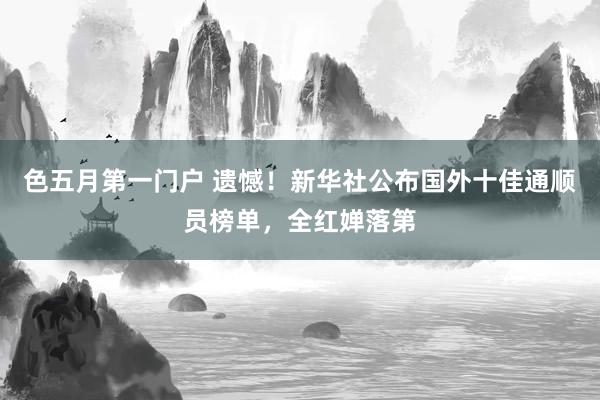 色五月第一门户 遗憾！新华社公布国外十佳通顺员榜单，全红婵落第