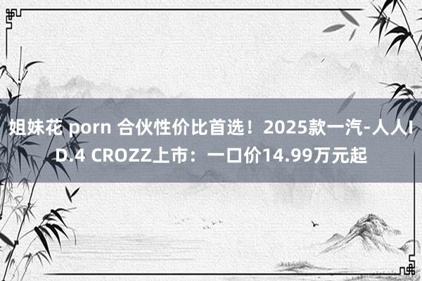 姐妹花 porn 合伙性价比首选！2025款一汽-人人ID.4 CROZZ上市：一口价14.99万元起