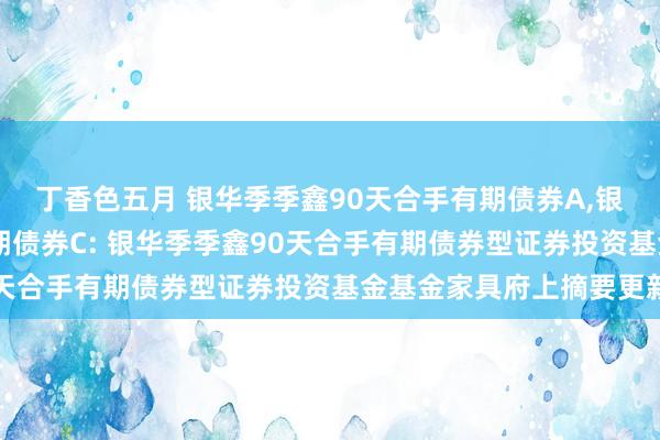 丁香色五月 银华季季鑫90天合手有期债券A，银华季季鑫90天合手有期债券C: 银华季季鑫90天合手有期债券型证券投资基金基金家具府上摘要更新