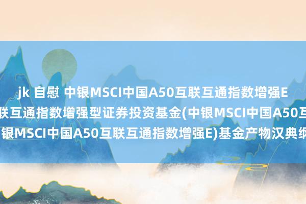 jk 自慰 中银MSCI中国A50互联互通指数增强E: 中银MSCI中国A50互联互通指数增强型证券投资基金(中银MSCI中国A50互联互通指数增强E)基金产物汉典纲领更新