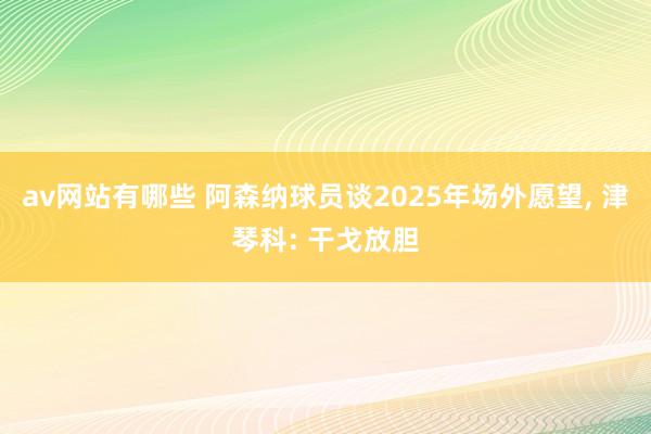 av网站有哪些 阿森纳球员谈2025年场外愿望， 津琴科: 干戈放胆